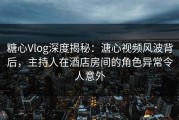 糖心Vlog深度揭秘：溏心视频风波背后，主持人在酒店房间的角色异常令人意外