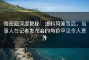 微密圈深度揭秘：爆料风波背后，当事人在记者发布会的角色罕见令人意外