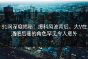 91网深度揭秘：爆料风波背后，大V在酒吧后巷的角色罕见令人意外