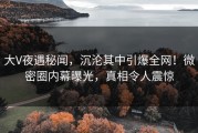 大V夜遇秘闻，沉沦其中引爆全网！微密圈内幕曝光，真相令人震惊