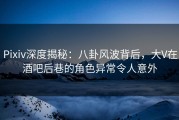Pixiv深度揭秘：八卦风波背后，大V在酒吧后巷的角色异常令人意外