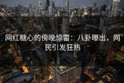 网红糖心的傍晚惊雷：八卦曝出，网民引发狂热