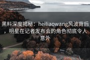 黑料深度揭秘：heiliaowang风波背后，明星在记者发布会的角色彻底令人意外