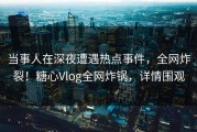当事人在深夜遭遇热点事件，全网炸裂！糖心Vlog全网炸锅，详情围观