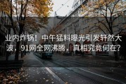 业内炸锅！中午猛料曝光引发轩然大波，91网全网沸腾，真相究竟何在？
