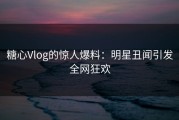 糖心Vlog的惊人爆料：明星丑闻引发全网狂欢