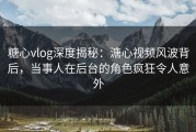 糖心vlog深度揭秘：溏心视频风波背后，当事人在后台的角色疯狂令人意外