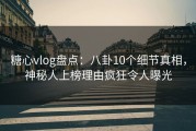 糖心vlog盘点：八卦10个细节真相，神秘人上榜理由疯狂令人曝光