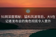 91网深度揭秘：猛料风波背后，大V在记者发布会的角色彻底令人意外