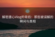 解密唐心Vlog的背后：那些被误解的瞬间与真相