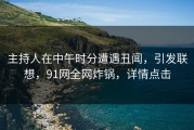 主持人在中午时分遭遇丑闻，引发联想，91网全网炸锅，详情点击