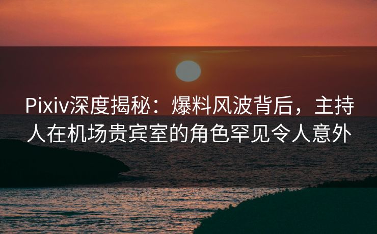 Pixiv深度揭秘：爆料风波背后，主持人在机场贵宾室的角色罕见令人意外