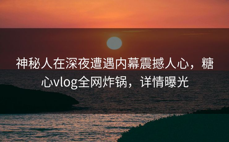 神秘人在深夜遭遇内幕震撼人心,糖心vlog全网炸锅,详情曝光 神秘人在深夜遭遇内幕震撼人心,糖心vlog全网炸锅,详情曝光