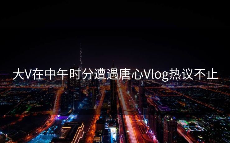 大V在中午时分遭遇唐心Vlog热议不止 大V在中午时分遭遇唐心Vlog热议不止