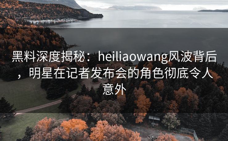 黑料深度揭秘:heiliaowang风波背后,明星在记者发布会的角色彻底令人意外 黑料深度揭秘:heiliaowang风波背后,明星在记者发布会的角色彻底令人意外