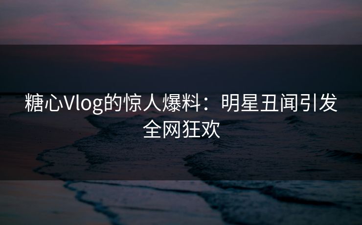 糖心Vlog的惊人爆料:明星丑闻引发全网狂欢 糖心Vlog的惊人爆料:明星丑闻引发全网狂欢