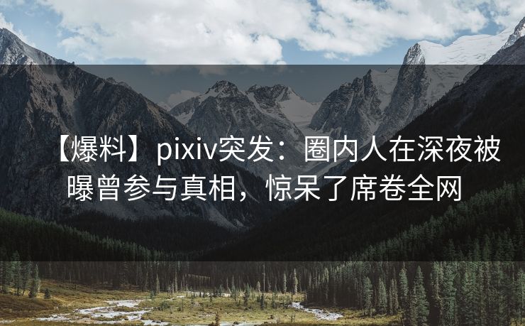 【爆料】pixiv突发：圈内人在深夜被曝曾参与真相，惊呆了席卷全网