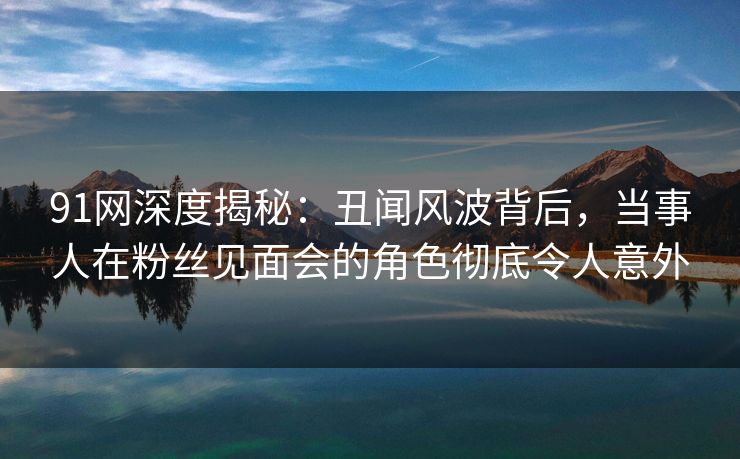 91网深度揭秘:丑闻风波背后,当事人在粉丝见面会的角色彻底令人意外 91网深度揭秘:丑闻风波背后,当事人在粉丝见面会的角色彻底令人意外
