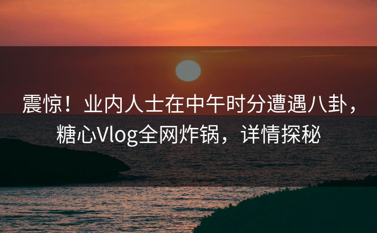 震惊！业内人士在中午时分遭遇八卦，糖心Vlog全网炸锅，详情探秘