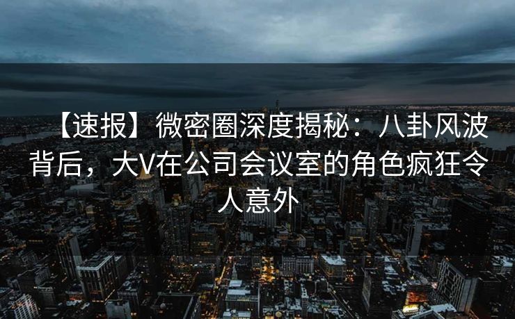 【速报】微密圈深度揭秘:八卦风波背后,大V在公司会议室的角色疯狂令人意外 【速报】微密圈深度揭秘:八卦风波背后,大V在公司会议室的角色疯狂令人意外