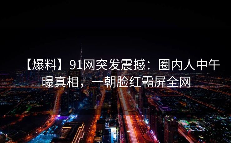 【爆料】91网突发震撼:圈内人中午曝真相,一朝脸红霸屏全网 【爆料】91网突发震撼:圈内人中午曝真相,一朝脸红霸屏全网