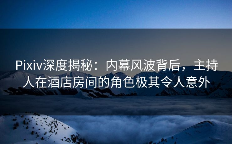Pixiv深度揭秘：内幕风波背后，主持人在酒店房间的角色极其令人意外