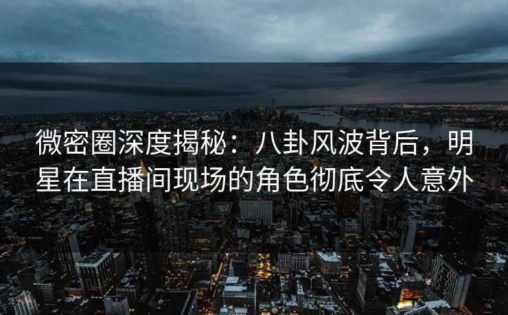 微密圈深度揭秘:八卦风波背后,明星在直播间现场的角色彻底令人意外 微密圈深度揭秘:八卦风波背后,明星在直播间现场的角色彻底令人意外