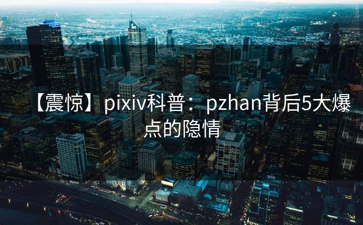 【震惊】pixiv科普：pzhan背后5大爆点的隐情