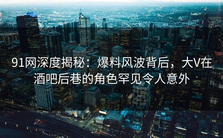 91网深度揭秘:爆料风波背后,大V在酒吧后巷的角色罕见令人意外 91网深度揭秘:爆料风波背后,大V在酒吧后巷的角色罕见令人意外