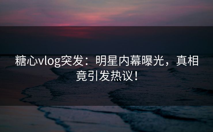 糖心vlog突发：明星内幕曝光，真相竟引发热议！