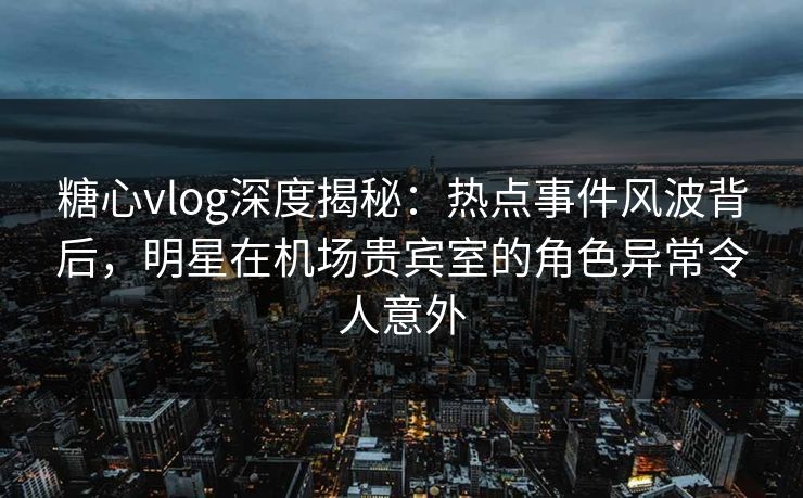 糖心vlog深度揭秘：热点事件风波背后，明星在机场贵宾室的角色异常令人意外