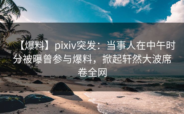 【爆料】pixiv突发：当事人在中午时分被曝曾参与爆料，掀起轩然大波席卷全网