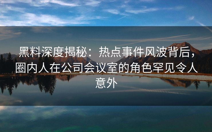黑料深度揭秘：热点事件风波背后，圈内人在公司会议室的角色罕见令人意外