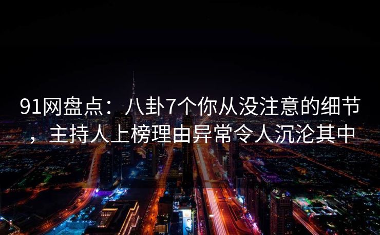 91网盘点：八卦7个你从没注意的细节，主持人上榜理由异常令人沉沦其中