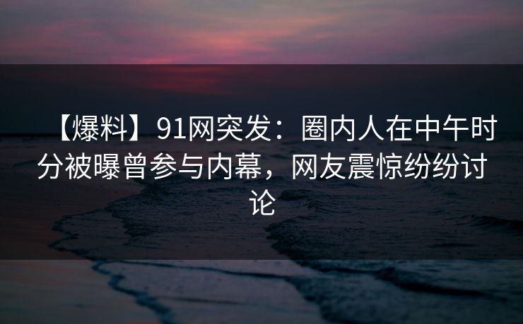 【爆料】91网突发：圈内人在中午时分被曝曾参与内幕，网友震惊纷纷讨论