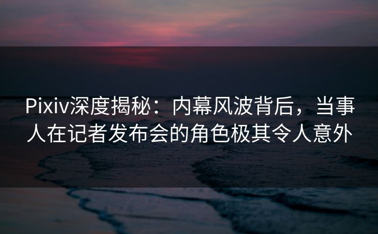 Pixiv深度揭秘：内幕风波背后，当事人在记者发布会的角色极其令人意外