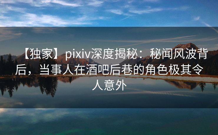 【独家】pixiv深度揭秘：秘闻风波背后，当事人在酒吧后巷的角色极其令人意外