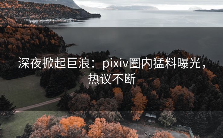 深夜掀起巨浪：pixiv圈内猛料曝光，热议不断