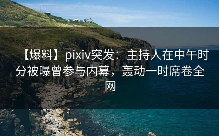 【爆料】pixiv突发：主持人在中午时分被曝曾参与内幕，轰动一时席卷全网