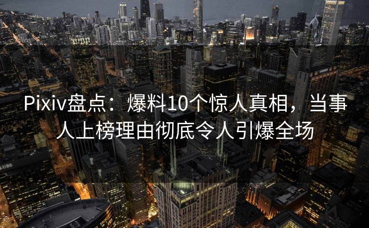 Pixiv盘点：爆料10个惊人真相，当事人上榜理由彻底令人引爆全场