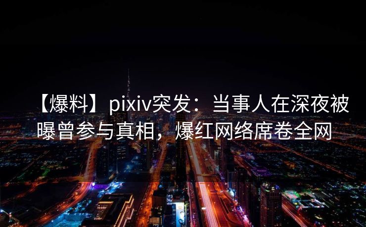 【爆料】pixiv突发：当事人在深夜被曝曾参与真相，爆红网络席卷全网