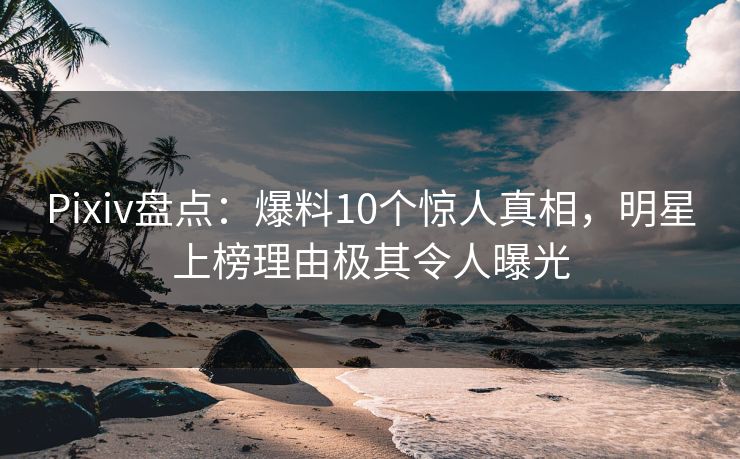 Pixiv盘点：爆料10个惊人真相，明星上榜理由极其令人曝光
