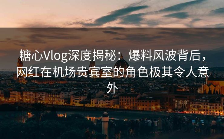 糖心Vlog深度揭秘：爆料风波背后，网红在机场贵宾室的角色极其令人意外