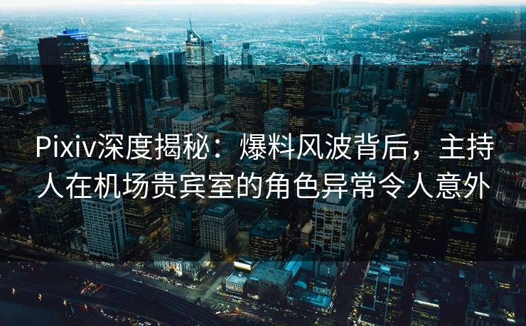 Pixiv深度揭秘：爆料风波背后，主持人在机场贵宾室的角色异常令人意外