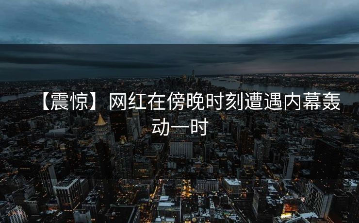 【震惊】网红在傍晚时刻遭遇内幕轰动一时