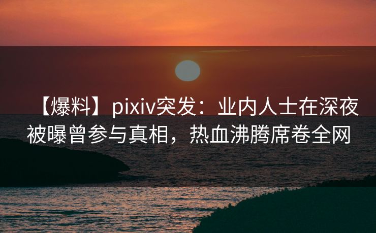 【爆料】pixiv突发：业内人士在深夜被曝曾参与真相，热血沸腾席卷全网