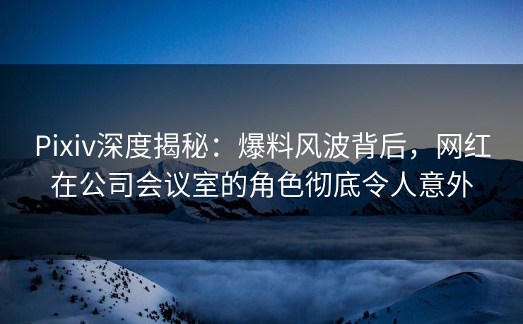 Pixiv深度揭秘：爆料风波背后，网红在公司会议室的角色彻底令人意外