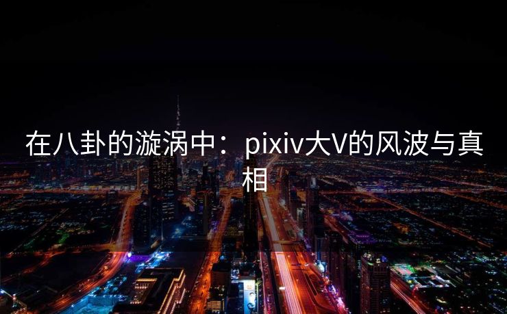 在八卦的漩涡中:pixiv大V的风波与真相 在八卦的漩涡中:pixiv大V的风波与真相