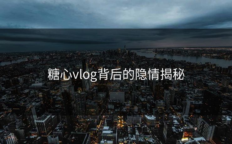 糖心vlog背后的隐情揭秘 糖心vlog背后的隐情揭秘