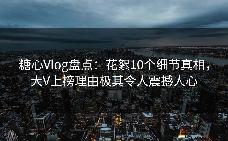 糖心Vlog盘点：花絮10个细节真相，大V上榜理由极其令人震撼人心